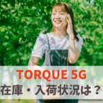 【在庫あり】TORQUE 5Gの入荷状況を一覧表で今すぐ確認｜新品まだ買える？品切れ入荷待ち速報　アイキャッチ